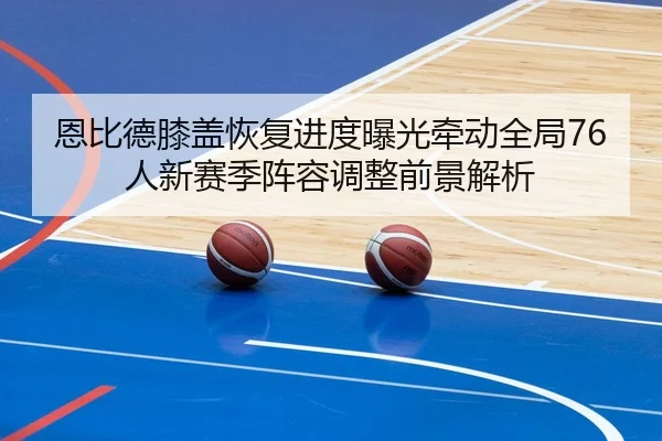 恩比德膝盖恢复进度曝光牵动全局76人新赛季阵容调整前景解析