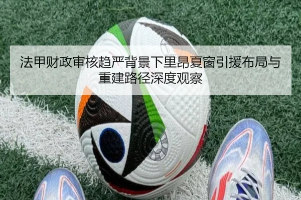 法甲财政审核趋严背景下里昂夏窗引援布局与重建路径深度观察